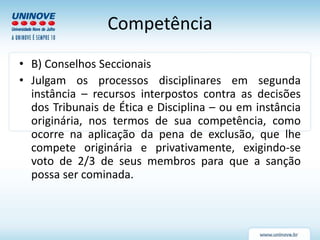 Competência
• B) Conselhos Seccionais
• Julgam os processos disciplinares em segunda
instância – recursos interpostos contra as decisões
dos Tribunais de Ética e Disciplina – ou em instância
originária, nos termos de sua competência, como
ocorre na aplicação da pena de exclusão, que lhe
compete originária e privativamente, exigindo-se
voto de 2/3 de seus membros para que a sanção
possa ser cominada.
 