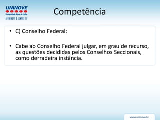 Competência
• C) Conselho Federal:
• Cabe ao Conselho Federal julgar, em grau de recurso,
as questões decididas pelos Conselhos Seccionais,
como derradeira instância.
 