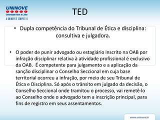 TED
• Dupla competência do Tribunal de Ética e disciplina:
consultiva e julgadora.
• O poder de punir advogado ou estagiário inscrito na OAB por
infração disciplinar relativa à atividade profissional é exclusivo
da OAB. É competente para julgamento e a aplicação da
sanção disciplinar o Conselho Seccional em cuja base
territorial ocorreu a infração, por meio de seu Tribunal de
Ética e Disciplina. Só após o trânsito em julgado da decisão, o
Conselho Seccional onde tramitou o processo, vai remetê-lo
ao Conselho onde o advogado tem a inscrição principal, para
fins de registro em seus assentamentos.
 