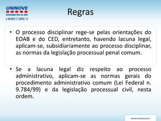 Regras
• O processo disciplinar rege-se pelas orientações do
EOAB e do CED, entretanto, havendo lacuna legal,
aplicam-se, subsidiariamente ao processo disciplinar,
as normas da legislação processual penal comum.
• Se a lacuna legal diz respeito ao processo
administrativo, aplicam-se as normas gerais do
procedimento administrativo comum (Lei Federal n.
9.784/99) e da legislação processual civil, nesta
ordem.
 