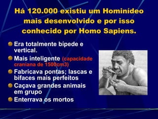 Há 120.000 existiu um Hominídeo mais desenvolvido e por isso conhecido por Homo Sapiens. Era totalmente bípede e vertical. Mais inteligente   (capacidade craniana de 1500cm3) Fabricava pontas; lascas e bifaces mais perfeitos Caçava grandes animais em grupo Enterrava os mortos 