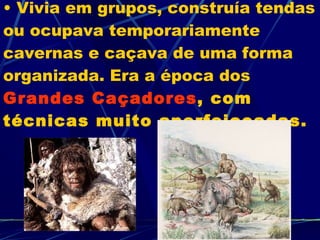 Vivia em grupos, construía tendas ou ocupava temporariamente cavernas e caçava de uma forma organizada. Era a época dos  Grandes Caçadores , com técnicas muito aperfeiçoadas. 