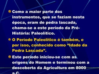 Como a maior parte dos instrumentos, que se faziam nesta época, eram de pedra lascada, chama-se a este período da Pré-História: Paleolítico.  O Período Paleolítico é também, e por isso, conhecido como “Idade da Pedra Lascada”.  Este período iniciou-se com as origens do Homem e terminou com a descoberta da Agricultura em 8000 a.C. 