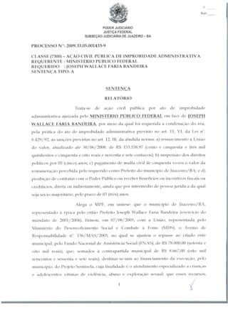 n.
Rub.
PODER JUDICIÁRIO
JUSTIÇA FEDERAL
SUBSEÇÃO JUDICIÁRIA DE JUAZEIRO - BA
PROCESSO N°: 2009.33.05.001433-9
CLASSE (7300) - AÇÃO CIVIL PÚBLICA DE IMPROBIDADE ADMINISTRATIVA
REQUERENTE : MINISTÉRIO PÚBLICO FEDERAL
REQUERIDO : JOSEPH WALLACE FARIABANDEIRA
SENTENÇA TIPO: A
SENTENÇA
RELATÓRIO
Trata-se de ação civil pública por ato de improbidade
administrativa ajuizada pelo MINISTÉRIO PÚBLICO FEDERAL em face de TOSEPH
WALLACE FARIA BANDEIRA, por meio da qual foi requerida a condenação do réu,
pela prática do ato de improbidade administrativa previsto no art. 11, VI, da Lei n".
8.429/92, às sanções previstas no art. 12, III, da aludida norma: a) ressarcimento à União
do valor, atualizado até 30/06/2008, de R$ 153.558,97 (cento c cinquenta c três mil
quinhentos e cinquenta e oito reais e noventa e sete centavos); b) suspensão dos direitos
políticos por 05 (cinco) anos; c) pagamento de multa civil de cinquenta vezes o valor da
remuneração percebida pelo requerido como Prefeito do município de Juazeiro/BA; c d)
proibição de contratar com o Poder Público ou receber benefícios ou incentivos fiscais ou
creditícios, direta ou indiretamente, ainda que por intermédio de pessoa jurídica da qual
seja sócio majoritário, pelo prazo de 03 (três) anos.
Alega o MPF, em síntese: que o município de Juazeiro/BA,
representado à época pelo então Prefeito Joseph Wallace Faria Bandeira (exercício do
mandato de 2001/2004), firmou, em 07/08/2003, com a União, representada pelo
Ministério do Desenvolvimento Social e Combate à Fome (MDS), o Termo de
Responsabilidade n". 136/MAS/2003, no qual se ajustou o repasse ao citado ente
municipal, pelo Fundo Nacional de Assistência Social (FNAS), de R$ 78.000,00 (setenta e
oito mil reais), que, somados à contrapartida municipal de R$ 8.667,00 (oito mil
seiscentos e sessenta e sete reais), destinar-se-iam ao financiamento da execução, pelo
município, do Projeto Sentinela, cuja finalidade é o atendimento especializado a crianças
e adolescentes vítimas de violência, abuso o exploração sexual; que esses recursos,
y
 