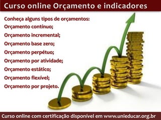 Conheça alguns tipos de orçamentos:
 Orçamento contínuo;
 Orçamento incremental;
 Orçamento base zero;
 Orçamento perpétuo;
 Orçamento por atividade;
 Orçamento estático;
 Orçamento flexível;
 Orçamento por projeto.




Curso online com certificação disponível em www.unieducar.org.br
 