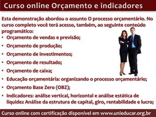 Esta demonstração abordou o assunto O processo orçamentário. No
curso completo você terá acesso, também, ao seguinte conteúdo
programático:
• Orçamento de vendas e previsão;
• Orçamento de produção;
• Orçamento de investimentos;
• Orçamento de resultado;
• Orçamento de caixa;
• Educação orçamentária: organizando o processo orçamentário;
• Orçamento Base Zero (OBZ);
• Indicadores: análise vertical, horizontal e análise estática de
  liquidez Análise da estrutura de capital, giro, rentabilidade e lucro;

Curso online com certificação disponível em www.unieducar.org.br
 