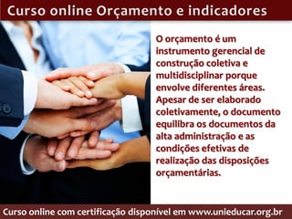 O orçamento é um
                                   instrumento gerencial de
                                   construção coletiva e
                                   multidisciplinar porque
                                   envolve diferentes áreas.
                                   Apesar de ser elaborado
                                   coletivamente, o documento
                                   equilibra os documentos da
                                   alta administração e as
                                   condições efetivas de
                                   realização das disposições
                                   orçamentárias.


Curso online com certificação disponível em www.unieducar.org.br
 