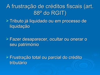 A frustração de créditos fiscais (art. 88º do RGIT) Tributo já liquidado ou em processo de liquidação  Fazer desaparecer, ocultar ou onerar o seu património Frustração total ou parcial do crédito tributário  