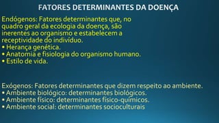 Endógenos: Fatores determinantes que, no
quadro geral da ecologia da doença, são
inerentes ao organismo e estabelecem a
receptividade do indivíduo.
• Herança genética.
• Anatomia e fisiologia do organismo humano.
• Estilo de vida.
Exógenos: Fatores determinantes que dizem respeito ao ambiente.
• Ambiente biológico: determinantes biológicos.
• Ambiente físico: determinantes físico-químicos.
• Ambiente social: determinantes socioculturais
 