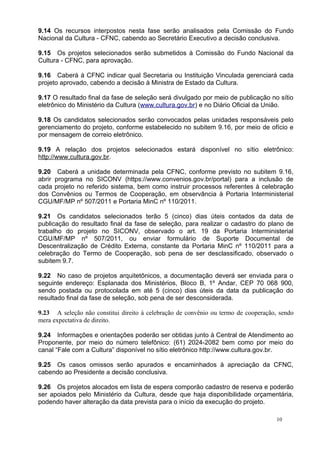 9.14 Os recursos interpostos nesta fase serão analisados pela Comissão do Fundo
Nacional da Cultura - CFNC, cabendo ao Secretário Executivo a decisão conclusiva.

9.15 Os projetos selecionados serão submetidos à Comissão do Fundo Nacional da
Cultura - CFNC, para aprovação.

9.16 Caberá à CFNC indicar qual Secretaria ou Instituição Vinculada gerenciará cada
projeto aprovado, cabendo a decisão à Ministra de Estado da Cultura.

9.17 O resultado final da fase de seleção será divulgado por meio de publicação no sítio
eletrônico do Ministério da Cultura (www.cultura.gov.br) e no Diário Oficial da União.

9.18 Os candidatos selecionados serão convocados pelas unidades responsáveis pelo
gerenciamento do projeto, conforme estabelecido no subitem 9.16, por meio de ofício e
por mensagem de correio eletrônico.

9.19 A relação dos projetos selecionados estará disponível no sítio eletrônico:
http://www.cultura.gov.br.

9.20 Caberá a unidade determinada pela CFNC, conforme previsto no subitem 9.16,
abrir programa no SICONV (https://www.convenios.gov.br/portal) para a inclusão de
cada projeto no referido sistema, bem como instruir processos referentes à celebração
dos Convênios ou Termos de Cooperação, em observância à Portaria Interministerial
CGU/MF/MP nº 507/2011 e Portaria MinC nº 110/2011.

9.21 Os candidatos selecionados terão 5 (cinco) dias úteis contados da data de
publicação do resultado final da fase de seleção, para realizar o cadastro do plano de
trabalho do projeto no SICONV, observado o art. 19 da Portaria Interministerial
CGU/MF/MP nº 507/2011, ou enviar formulário de Suporte Documental de
Descentralização de Crédito Externa, constante da Portaria MinC nº 110/2011 para a
celebração do Termo de Cooperação, sob pena de ser desclassificado, observado o
subitem 9.7.

9.22 No caso de projetos arquitetônicos, a documentação deverá ser enviada para o
seguinte endereço: Esplanada dos Ministérios, Bloco B, 1º Andar, CEP 70 068 900,
sendo postada ou protocolada em até 5 (cinco) dias úteis da data da publicação do
resultado final da fase de seleção, sob pena de ser desconsiderada.

9.23 A seleção não constitui direito à celebração de convênio ou termo de cooperação, sendo
mera expectativa de direito.

9.24 Informações e orientações poderão ser obtidas junto à Central de Atendimento ao
Proponente, por meio do número telefônico: (61) 2024-2082 bem como por meio do
canal “Fale com a Cultura” disponível no sítio eletrônico http://www.cultura.gov.br.

9.25 Os casos omissos serão apurados e encaminhados à apreciação da CFNC,
cabendo ao Presidente a decisão conclusiva.

9.26 Os projetos alocados em lista de espera comporão cadastro de reserva e poderão
ser apoiados pelo Ministério da Cultura, desde que haja disponibilidade orçamentária,
podendo haver alteração da data prevista para o início da execução do projeto.

                                                                                    10
 