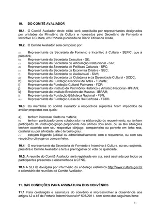 10.   DO COMITÊ AVALIADOR

10.1. O Comitê Avaliador deste edital será constituído por representantes designados
por unidades do Ministério da Cultura e nomeados pelo Secretário de Fomento e
Incentivo à Cultura, em Portaria publicada no Diário Oficial da União.

10.2. O Comitê Avaliador será composto por:

a)     Representante da Secretaria de Fomento e Incentivo à Cultura - SEFIC, que a
presidirá;
b)     Representante da Secretaria Executiva - SE;
c)     Representante da Secretaria de Articulação Institucional - SAI;
d)     Representante da Secretaria de Políticas Culturais - SPC;
e)     Representante da Secretaria da Economia Criativa - SEC;
f)     Representante da Secretaria do Audiovisual - SAV;
g)     Representante da Secretaria da Cidadania e da Diversidade Cultural - SCDC;
h)     Representante da Fundação Nacional de Artes - Funarte;
i)     Representante da Fundação Cultural Palmares - FCP;
j)     Representante do Instituto do Patrimônio Histórico e Artístico Nacional - IPHAN;
k)     Representante do Instituto Brasileiro de Museus - IBRAM;
l)     Representante da Fundação Biblioteca Nacional - FBN;
m)     Representante da Fundação Casa de Rui Barbosa - FCRB.

10.3 Os membros do comitê avaliador e respectivos suplentes ficam impedidos de
avaliar propostas nas quais:

a)      tenham interesse direto na matéria;
b)      tenham participado como colaborador na elaboração do requerimento, ou tenham
participado da instituição/grupo proponente nos últimos dois anos, ou se tais situações
tenham ocorrido com seu respectivo cônjuge, companheiro ou parente em linha reta,
colateral ou por afinidade, até o terceiro grau;
c)      estejam litigando judicial ou administrativamente com o requerente, ou com seu
respectivo cônjuge ou companheiro.

10.4 O representante da Secretaria de Fomento e Incentivo à Cultura, ou seu suplente,
presidirá o Comitê Avaliador e terá a prerrogativa do voto de qualidade.

10.5. A reunião do Comitê Avaliador será registrada em ata, será assinada por todos os
participantes presentes e encaminhada à CFNC.

10.6 A SEFIC divulgará por intermédio do endereço eletrônico http://www.cultura.gov.br
o calendário de reuniões do Comitê Avaliador.



11. DAS CONDIÇÕES PARA ASSINATURA DOS CONVÊNIOS

11.1 Para celebração e assinatura do convênio é imprescindível a observância aos
artigos 42 a 45 da Portaria Interministerial nº 507/2011, bem como dos seguintes itens:

                                                                                 11
 