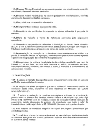 11.1.1 Parecer Técnico Favorável ou no caso de parecer com condicionante, o devido
atendimento das condicionantes elencadas.

11.1.2 Parecer Jurídico Favorável ou no caso de parecer com recomendações, o devido
atendimento das recomendações elencadas.

11.1.3 Disponibilidade orçamentária e financeira.

11.1.4 Cumprimento de todas as etapas deste edital.

11.1.5 Inexistência de pendências documentais ou ajustes referentes à proposta de
convênio.

11.1.6 Plano de Trabalho e Termo de Referência aprovados pelo responsável
concedente.

11.1.7 Inexistência de pendências referentes à instituição no âmbito deste Ministério
(SALIC) e com a Administração Pública Federal, Estadual e/ou Municipal, com relação a
tributos ou inadimplência nas prestações de contas de outros convênios.

11.1.8 Apresentação da prestação de contas de recursos anteriormente recebidos, nos
prazos e condições fixados na legislação, inexistência de prestação de contas rejeitada
e pendência de aprovação de no máximo duas prestações.

11.1.9 Compromisso da entidade beneficiada de disponibilizar ao cidadão, por meio da
internet ou, na sua falta, em sua sede, consulta ao extrato do convênio ou outro
instrumento utilizado, contendo, pelo menos, o objeto, a finalidade e o detalhamento da
aplicação dos recursos.


12. DAS VEDAÇÕES

12.1 É vedada a inscrição de propostas que se enquadrem em outro edital em vigência
no MinC e suas entidades vinculadas.

12.1.1 A relação dos editais em vigência que trata o subitem 12.1 constam da cartilha de
orientação deste edital, disponível no sítio eletrônico do Ministério da Cultura
(www.cultura.gov.br).

12.2 É vedada a celebração de convênios com órgãos e entidades da administração
pública direta e indireta dos Estados, Distrito Federal e Municípios cujo valor seja
inferior a R$ 100.000,00 (cem mil reais) ou, no caso de execução de obras e serviços de
engenharia, exceto elaboração de projetos de engenharia, nos quais o valor da
transferência da União seja inferior a R$ 250.000,00 (duzentos e cinquenta mil reais).

12.3 Não poderão ser custeadas despesas de capital em projetos apresentados por
entidades privadas.

12.4 O convênio ou o termo de cooperação deverá ser executado em estrita observância
às cláusulas avençadas e às normas pertinentes, inclusive às da Portaria Interministerial
nº 507/2011, sendo vedado:

                                                                                   12
 