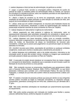 I - realizar despesas a título de taxa de administração, de gerência ou similar;
II - pagar, a qualquer título, servidor ou empregado público, integrante de quadro de
pessoal de órgão ou entidade pública da administração direta ou indireta, por serviços
de consultoria ou assistência técnica, salvo nas hipóteses previstas em leis específicas e
na Lei de Diretrizes Orçamentárias;
III - alterar o objeto do convênio ou do termo de cooperação, exceto no caso de
ampliação da execução do objeto pactuado ou para redução ou exclusão de meta, sem
prejuízo da funcionalidade do objeto contratado;
IV - utilizar, ainda que em caráter emergencial, os recursos para finalidade diversa da
estabelecida no instrumento, ressalvado o custeio da implementação das medidas de
preservação ambiental inerentes às obras constantes do Plano de Trabalho;
V - realizar despesa em data anterior à vigência do instrumento;
VI - efetuar pagamento em data posterior à vigência do instrumento, salvo se
expressamente autorizada pela autoridade competente do concedente e desde que o
fato gerador da despesa tenha ocorrido durante a vigência do instrumento pactuado;
VII - realizar despesas com taxas bancárias, multas, juros ou correção monetária,
inclusive referentes a pagamentos ou recolhimentos fora dos prazos, exceto, no que se
refere às multas, se decorrentes de atraso na transferência de recursos pelo
concedente, e desde que os prazos para pagamento e os percentuais sejam os mesmos
aplicados no mercado;
VIII - transferir recursos para clubes, associações de servidores ou quaisquer entidades
congêneres, exceto para creches e escolas para o atendimento pré-escolar; e
IX - realizar despesas com publicidade, salvo a de caráter educativo, informativo ou de
orientação social, da qual não constem nomes, símbolos ou imagens que caracterizem
promoção pessoal e desde que previstas no Plano de Trabalho.

12.5 A execução do projeto deverá obedecer ao cronograma físico de metas e etapas
e o cronograma de desembolso, ressaltando que a execução só será iniciada a partir da
liberação do recurso da primeira ou única parcela.

12.6 Não receberão recursos os proponentes classificados que apresentarem débito
com a Fazenda Pública Federal, Estadual, INSS, FGTS e PIS/PASEP, ou que forem
declarados inidôneos para contratar com a Administração Pública. No caso de Entes
Federados, a vedação de que trata este subitem refere-se exclusivamente a débito com
o INSS.

12.7 É vedada a inscrição de pessoas jurídicas que possuam dentre os seus dirigentes
servidor público vinculado ao órgão ou instituição concedente, ou respectivo cônjuge,
companheiro, parentesco consanguíneo em linha reta, colateral e/ou por afinidade até o
3º grau.

12.8 Não serão atendidas solicitações de reavaliação por preenchimento equivocado
do requerimento.

12.9 Não serão aceitas propostas sem indicação de medidas para facilitar o acesso
cultural a deficientes físicos, conforme disposto no subitem 2.6.


                                                                                    13
 