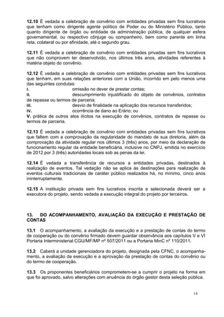 12.10 É vedada a celebração de convênio com entidades privadas sem fins lucrativos
que tenham como dirigente agente político de Poder ou do Ministério Público, tanto
quanto dirigente de órgão ou entidade da administração pública, de qualquer esfera
governamental, ou respectivo cônjuge ou companheiro, bem como parente em linha
reta, colateral ou por afinidade, até o segundo grau.

12.11 É vedada a celebração de convênio com entidades privadas sem fins lucrativos
que não comprovem ter desenvolvido, nos últimos três anos, atividades referentes à
matéria objeto do convênio.

12.12 É vedada a celebração de convênio com entidades privadas sem fins lucrativos
que tenham, em suas relações anteriores com a União, incorrido em pelo menos uma
das seguintes condutas:
I.                    omissão no dever de prestar contas;
II.                   descumprimento injustificado do objeto de convênios, contratos
de repasse ou termos de parceria;
III.                  desvio de finalidade na aplicação dos recursos transferidos;
IV.                   ocorrência de dano ao Erário; ou
V. prática de outros atos ilícitos na execução de convênios, contratos de repasse ou
termos de parceria.

12.13 É vedada a celebração de convênio com entidades privadas sem fins lucrativos
que faltem com a comprovação da regularidade do mandato de sua diretoria, além da
comprovação da atividade regular nos últimos 3 (três) anos, por meio da declaração de
funcionamento regular da entidade beneficiária, inclusive no CNPJ, emitida no exercício
de 2012 por 3 (três) autoridades locais sob as penas da lei.

12.14 É vedada a transferência de recursos a entidades privadas, destinados à
realização de eventos. Tal vedação não se aplica às destinações para realização de
eventos culturais tradicionais de caráter público realizados há, no mínimo, cinco anos
ininterruptamente.

12.15 A instituição privada sem fins lucrativos inscrita e selecionada deverá ser a
executora do projeto, sendo vedada a execução integral do projeto por terceiros.



13. DO ACOMPANHAMENTO, AVALIAÇÃO DA EXECUÇÃO E PRESTAÇÃO DE
CONTAS

13.1 O acompanhamento, a avaliação da execução e a prestação de contas do termo
de cooperação ou do convênio firmado devem guardar observância aos capítulos V e VI
Portaria Interministerial CGU/MF/MP nº 507/2011 ou a Portaria MinC nº 110/2011.

13.2 Caberá a unidade gerenciadora do projeto, designada pela CFNC, o acompanha-
mento, a avaliação da execução e a aprovação da prestação de contas do convênio ou
do termo de cooperação.

13.3 Os proponentes beneficiários comprometem-se a cumprir o projeto na forma em
que foi aprovado, salvo alterações com anuência do órgão gestor desta seleção pública.


                                                                                 14
 