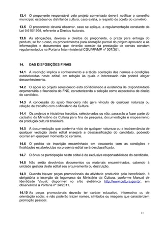 13.4 O proponente responsável pelo projeto conveniado deverá notificar o conselho
municipal, estadual ou distrital de cultura, caso exista, a respeito do objeto do convênio.

13.5 O proponente deverá observar, caso se aplique, a regulamentação constante da
Lei 9.610/1998, referente a Direitos Autorais.

13.6 As obrigações, deveres e direitos do proponente, o prazo para entrega do
produto, se for o caso, os procedimentos para alteração parcial do projeto aprovado e as
informações e documentos que deverão constar da prestação de contas constam
regulamentados na Portaria Interministerial CGU/MF/MP nº 507/201.



14.    DAS DISPOSIÇÕES FINAIS

14.1 A inscrição implica o conhecimento e a tácita aceitação das normas e condições
estabelecidas neste edital, em relação às quais o interessado não poderá alegar
desconhecimento.

14.2 O apoio ao projeto selecionado está condicionado à existência de disponibilidade
orçamentária e financeira do FNC, caracterizando a seleção como expectativa de direito
do candidato.

14.3 A concessão do apoio financeiro não gera vínculo de qualquer natureza ou
relação de trabalho com o Ministério da Cultura.

14.4 Os projetos e iniciativas inscritos, selecionados ou não, passarão a fazer parte do
cadastro do Ministério da Cultura para fins de pesquisa, documentação e mapeamento
da produção cultural brasileira.

14.5 A documentação que contenha vício de qualquer natureza ou a inobservância de
qualquer vedação deste edital ensejará a desclassificação do candidato, podendo
ocorrer em qualquer momento do certame.

14.6 O pedido de inscrição encaminhado em desacordo com as condições e
finalidades estabelecidas no presente edital será desclassificado.

14.7   O ônus da participação neste edital é de exclusiva responsabilidade do candidato.

14.8 Não serão devolvidos documentos ou materiais encaminhados, cabendo à
unidade gestora deste edital seu arquivamento ou destruição.

14.9 Quando houver peças promocionais da atividade produzida pelo beneficiado, é
obrigatória a inserção da logomarca do Ministério da Cultura, conforme Manual de
Identidade Visual, disponível no sítio eletrônico http://www.cultura.gov.br, em
observância à Portaria nº 34/2011.

14.10 As peças promocionais deverão ter caráter educativo, informativo ou de
orientação social, e não poderão trazer nomes, símbolos ou imagens que caracterizem
promoção pessoal.


                                                                                     15
 