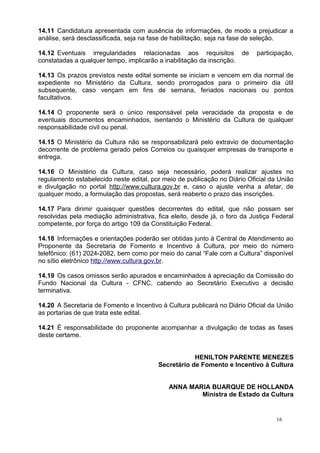 14.11 Candidatura apresentada com ausência de informações, de modo a prejudicar a
análise, será desclassificada, seja na fase de habilitação, seja na fase de seleção.

14.12 Eventuais irregularidades relacionadas aos requisitos de              participação,
constatadas a qualquer tempo, implicarão a inabilitação da inscrição.

14.13 Os prazos previstos neste edital somente se iniciam e vencem em dia normal de
expediente no Ministério da Cultura, sendo prorrogados para o primeiro dia útil
subsequente, caso vençam em fins de semana, feriados nacionais ou pontos
facultativos.

14.14 O proponente será o único responsável pela veracidade da proposta e de
eventuais documentos encaminhados, isentando o Ministério da Cultura de qualquer
responsabilidade civil ou penal.

14.15 O Ministério da Cultura não se responsabilizará pelo extravio de documentação
decorrente de problema gerado pelos Correios ou quaisquer empresas de transporte e
entrega.

14.16 O Ministério da Cultura, caso seja necessário, poderá realizar ajustes no
regulamento estabelecido neste edital, por meio de publicação no Diário Oficial da União
e divulgação no portal http://www.cultura.gov.br e, caso o ajuste venha a afetar, de
qualquer modo, a formulação das propostas, será reaberto o prazo das inscrições.

14.17 Para dirimir quaisquer questões decorrentes do edital, que não possam ser
resolvidas pela mediação administrativa, fica eleito, desde já, o foro da Justiça Federal
competente, por força do artigo 109 da Constituição Federal.

14.18 Informações e orientações poderão ser obtidas junto à Central de Atendimento ao
Proponente da Secretaria de Fomento e Incentivo à Cultura, por meio do número
telefônico: (61) 2024-2082, bem como por meio do canal “Fale com a Cultura” disponível
no sítio eletrônico http://www.cultura.gov.br.

14.19 Os casos omissos serão apurados e encaminhados à apreciação da Comissão do
Fundo Nacional da Cultura - CFNC, cabendo ao Secretário Executivo a decisão
terminativa.

14.20 A Secretaria de Fomento e Incentivo à Cultura publicará no Diário Oficial da União
as portarias de que trata este edital.

14.21 É responsabilidade do proponente acompanhar a divulgação de todas as fases
deste certame.


                                                     HENILTON PARENTE MENEZES
                                         Secretário de Fomento e Incentivo à Cultura


                                             ANNA MARIA BUARQUE DE HOLLANDA
                                                     Ministra de Estado da Cultura


                                                                                   16
 