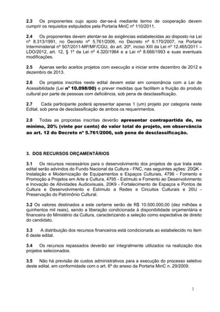 2.3   Os proponentes cujo apoio dar-se-á mediante termo de cooperação devem
cumprir os requisitos estipulados pela Portaria MinC nº 110/2011.

2.4    Os proponentes devem atentar-se às exigências estabelecidas ao disposto na Lei
nº 8.313/1991, no Decreto nº 5.761/2006, no Decreto nº 6.170/2007, na Portaria
Interministerial nº 507/2011-MP/MF/CGU, do art. 20º, inciso XIII da Lei nº 12.465/2011 –
LDO/2012, art. 12, § 1º da Lei nº 4.320/1964 e a Lei nº 8.666/1993 e suas eventuais
modificações.

2.5  Apenas serão aceitos projetos com execução a iniciar entre dezembro de 2012 e
dezembro de 2013.

2.6    Os projetos inscritos neste edital devem estar em consonância com a Lei de
Acessibilidade (Lei no 10.098/00) e prever medidas que facilitem a fruição do produto
cultural por parte de pessoas com deficiência, sob pena de desclassificação.

2.7      Cada participante poderá apresentar apenas 1 (um) projeto por categoria neste
Edital, sob pena de desclassificação de ambos os requerimentos.

2.8  Todas as propostas inscritas deverão apresentar contrapartida de, no
mínimo, 20% (vinte por cento) do valor total do projeto, em observância
ao art. 12 do Decreto nº 5.761/2006, sob pena de desclassificação.



3. DOS RECURSOS ORÇAMENTÁRIOS

3.1     Os recursos necessários para o desenvolvimento dos projetos de que trata este
edital serão advindos do Fundo Nacional da Cultura - FNC, nas seguintes ações: 20QK -
Instalação e Modernização de Equipamentos e Espaços Culturais, 4796 - Fomento e
Promoção a Projetos em Arte e Cultura, 4795 - Estímulo e Fomento ao Desenvolvimento
e Inovação de Atividades Audiovisuais, 20K9 - Fortalecimento de Espaços e Pontos de
Cultura e Desenvolvimento e Estímulo a Redes e Circuitos Culturais e 20IJ -
Preservação do Patrimônio Cultural.

3.2 Os valores destinados a este certame serão de R$ 10.500.000,00 (dez milhões e
quinhentos mil reais), sendo a liberação condicionada à disponibilidade orçamentária e
financeira do Ministério da Cultura, caracterizando a seleção como expectativa de direito
do candidato.

3.3    A distribuição dos recursos financeiros está condicionada ao estabelecido no item
6 deste edital.

3.4    Os recursos repassados deverão ser integralmente utilizados na realização dos
projetos selecionados.

3.5   Não há previsão de custos administrativos para a execução do processo seletivo
deste edital, em conformidade com o art. 6º do anexo da Portaria MinC n. 29/2009.




                                                                                    2
 