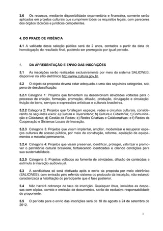 3.6    Os recursos, mediante disponibilidade orçamentária e financeira, somente serão
aplicados em projetos culturais que cumprirem todos os requisitos legais, com pareceres
dos órgãos técnicos e jurídicos competentes.



4. DO PRAZO DE VIGÊNCIA

4.1 A validade desta seleção pública será de 2 anos, contados a partir da data de
homologação do resultado final, podendo ser prorrogado por igual período.



5.    DA APRESENTAÇÃO E ENVIO DAS INSCRIÇÕES

5.1   As inscrições serão realizadas exclusivamente por meio do sistema SALICWEB,
disponível no sítio eletrônico http://www.cultura.gov.br.

5.2   O objeto da proposta deverá estar adequado a uma das seguintes categorias, sob
pena de desclassificação:

5.2.1 Categoria 1: Projetos que fomentem ou desenvolvam atividades voltadas para o
processo de criação, formação, promoção, difusão, produção, divulgação e circulação,
fruição de bens, serviços e expressões artísticas e culturais brasileiras.

5.2.2 Categoria 2: Projetos que fortaleçam espaços, redes e circuitos culturais, conside-
rando os seguintes eixos: a) Cultura e Diversidade; b) Cultura e Cidadania; c) Comunica-
ção e Cidadania; d) Gestão de Redes; e) Redes Criativas e Colaborativas; e f) Redes de
Cooperação e Sistemas Locais de Inovação.

5.2.3 Categoria 3: Projetos que visam implantar, ampliar, modernizar e recuperar espa-
ços culturais de acesso público, por meio de construção, reforma, aquisição de equipa-
mentos e material permanente.

5.2.4 Categoria 4: Projetos que visam preservar, identificar, proteger, valorizar e promo-
ver o patrimônio cultural brasileiro, fortalecendo identidades e criando condições para
sua sustentabilidade.

5.2.5 Categoria 5: Projetos voltados ao fomento de atividades, difusão de conteúdos e
estímulo à inovação audiovisual.

5.3   A candidatura só será efetivada após o envio da proposta por meio eletrônico
(SALICWEB), com emissão pelo referido sistema do protocolo da inscrição, não estando
caracterizada a habilitação do participante que é fase posterior.

5.4   Não haverá cobrança de taxa de inscrição. Quaisquer ônus, incluídas as despe-
sas com cópias, correio e emissão de documentos, serão de exclusiva responsabilidade
do proponente.

5.5   O período para o envio das inscrições será de 10 de agosto a 24 de setembro de
2012.

                                                                                    3
 