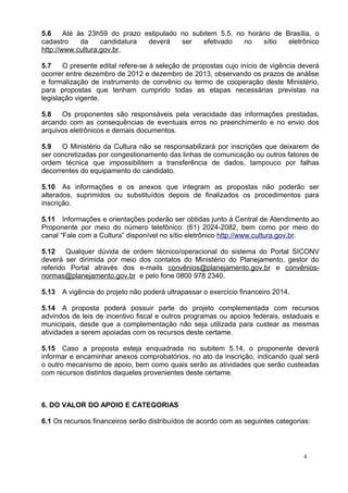 5.6     Até às 23h59 do prazo estipulado no subitem 5.5, no horário de Brasília, o
cadastro     da    candidatura deverá    ser   efetivado   no    sítio  eletrônico
http://www.cultura.gov.br.

5.7    O presente edital refere-se à seleção de propostas cujo início de vigência deverá
ocorrer entre dezembro de 2012 e dezembro de 2013, observando os prazos de análise
e formalização de instrumento de convênio ou termo de cooperação deste Ministério,
para propostas que tenham cumprido todas as etapas necessárias previstas na
legislação vigente.

5.8   Os proponentes são responsáveis pela veracidade das informações prestadas,
arcando com as consequências de eventuais erros no preenchimento e no envio dos
arquivos eletrônicos e demais documentos.

5.9   O Ministério da Cultura não se responsabilizará por inscrições que deixarem de
ser concretizadas por congestionamento das linhas de comunicação ou outros fatores de
ordem técnica que impossibilitem a transferência de dados, tampouco por falhas
decorrentes do equipamento do candidato.

5.10 As informações e os anexos que integram as propostas não poderão ser
alterados, suprimidos ou substituídos depois de finalizados os procedimentos para
inscrição.

5.11 Informações e orientações poderão ser obtidas junto à Central de Atendimento ao
Proponente por meio do número telefônico: (61) 2024-2082, bem como por meio do
canal “Fale com a Cultura” disponível no sítio eletrônico http://www.cultura.gov.br.

5.12    Qualquer dúvida de ordem técnico/operacional do sistema do Portal SICONV
deverá ser dirimida por meio dos contatos do Ministério do Planejamento, gestor do
referido Portal através dos e-mails convênios@planejamento.gov.br e convênios-
normas@planejamento.gov.br e pelo fone 0800 978 2340.

5.13   A vigência do projeto não poderá ultrapassar o exercício financeiro 2014.

5.14 A proposta poderá possuir parte do projeto complementada com recursos
advindos de leis de incentivo fiscal e outros programas ou apoios federais, estaduais e
municipais, desde que a complementação não seja utilizada para custear as mesmas
atividades a serem apoiadas com os recursos deste certame.

5.15 Caso a proposta esteja enquadrada no subitem 5.14, o proponente deverá
informar e encaminhar anexos comprobatórios, no ato da inscrição, indicando qual será
o outro mecanismo de apoio, bem como quais serão as atividades que serão custeadas
com recursos distintos daqueles provenientes deste certame.



6. DO VALOR DO APOIO E CATEGORIAS

6.1 Os recursos financeiros serão distribuídos de acordo com as seguintes categorias:



                                                                                   4
 