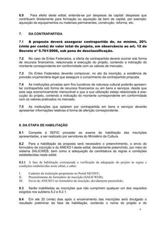6.9     Para efeito deste edital, entende-se por despesas de capital: despesas que
contribuem diretamente para formação ou aquisição de bem de capital, por exemplo:
aquisição de equipamentos ou materiais permanentes, construção, reforma, etc.


7.     DA CONTRAPARTIDA

7.1   A proposta deverá assegurar contrapartida de, no mínimo, 20%
(vinte por cento) do valor total do projeto, em observância ao art. 12 do
Decreto nº 5.761/2006, sob pena de desclassificação.

7.2   No caso de Entes Federados, a oferta de contrapartida deverá ocorrer sob forma
de recursos financeiros, relacionada à execução do projeto, contendo a indicação do
montante correspondente em conformidade com os valores de mercado.

7.3    Os Entes Federados deverão comprovar, no ato da inscrição, a existência de
previsão orçamentária legal que assegure o cumprimento da contrapartida proposta.

7.4    As instituições privadas sem fins lucrativos de natureza cultural poderão apresen-
tar contrapartida sob forma de recursos financeiros ou em bens e serviços, desde que
esta seja economicamente mensurável e que a sua utilização esteja relacionada à exe-
cução do projeto, contendo a indicação do montante correspondente em conformidade
com os valores praticados no mercado.

7.5   As instituições que optarem por contrapartida em bens e serviços deverão
apresentar informações relativas à forma de aferição correspondente.



8. DA ETAPA DE HABILITAÇÃO

8.1   Compete à SEFIC proceder ao exame de habilitação                        das   inscrições
apresentadas, a ser realizado por servidores do Ministério da Cultura.

8.2   Para a habilitação da proposta será necessário o preenchimento, o envio do
formulário de inscrição e do ANEXO I deste edital, devidamente preenchido, por meio do
sistema SALICWEB, bem como a adequação da candidatura às regras e condições
estabelecidas neste edital.

8.2.1 A fase de habilitação corresponde a verificação da adequação do projeto às regras e
condições estabelecidas neste edital, a saber:

I.     Cadastro da instituição proponente no Portal SICONV;
II.    Preenchimento do formulário de inscrição (SALICWEB);
III.   Envio do ANEXO I no formulário de inscrição, devidamente preenchido;

8.3    Serão inabilitadas as inscrições que não cumprirem qualquer um dos requisitos
exigidos nos subitens 8.2 e 8.2.1.

8.4    Em até 20 (vinte) dias após o encerramento das inscrições será divulgado o
resultado preliminar da fase de habilitação, contendo o nome do projeto e do
                                                                                         6
 
