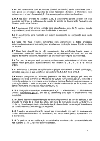 9.3.5 Em consonância com as políticas públicas de cultura, serão bonificadas com 1
(um) ponto as propostas advindas de entes federados (Estados e Municípios) que
estejam em processo de constituição dos seus respectivos sistemas de cultura.

9.3.5.1 No caso previsto no subitem 9.3.5, o proponente deverá anexar, em sua
inscrição eletrônica, a publicação do extrato do acordo de Cooperação Federativa do
Sistema Nacional de Cultura.

9.4 A pontuação final mínima exigida para classificação será de 14 pontos, sendo
arquivadas as candidaturas com nota final inferior a este total.

9.5 O atendimento será realizado em ordem decrescente de pontuação para cada
categoria.

9.6 Caso não haja recursos suficientes para atendimento a todas propostas
selecionadas de determinada categoria, aquelas com pontuação inferior ficarão em lista
de espera.

9.7 Caso haja desistência ou não cumprimento das exigências fiscais, legais e
documentais incidentes, serão convocados os requerimentos alocados em lista de
espera da mesma categoria, respeitados os critérios de desempate estabelecidos.

9.8 Em caso de empate será promovido o desempate preferindo-se a iniciativa que
obtiver maior pontuação, sucessivamente, nos critérios “a”, “b”, “c”, “d” e “e”, nessa
ordem.

9.8.1 Persistindo o empate, terá prioridade o projeto que receber a maior bonificação,
somados os pontos a que se referem os subitens 9.3.1, 9.3.2, 9.3.3 e 9.3.4.

9.9 Haverá divulgação do resultado preliminar da fase de seleção por meio de
publicação no sítio eletrônico do Ministério da Cultura (www.cultura.gov.br), contendo o
nome do projeto e do proponente, o município e a Unidade Federativa do proponente, a
pontuação obtida, o valor do repasse, e a razão do indeferimento, se for o caso, bem
como o formulário próprio para recurso (ANEXO II).

9.10 A divulgação dar-se-á por meio de publicação no sítio eletrônico do Ministério da
Cultura (www.cultura.gov.br), em até 60 (sessenta) dias após o encerramento das
inscrições.

9.11 Caberá pedido de reconsideração do resultado preliminar da fase de seleção, a ser
enviado no prazo de 2 (dois) dias úteis, por meio de formulário próprio (ANEXO II), a
contar do dia subsequente da data de divulgação do resultado, para o seguinte endereço
de correio eletrônico: editalfnc@cultura.gov.br.

9.12 O pedido de reconsideração deverá ser encaminhado por meio do endereço de
correio eletrônico cadastrado na candidatura, não sendo aceito pedido apresentado por
e-mail distinto.

9.13 Os pedidos de reconsideração encaminhados em desacordo com o estabelecido
nos subitens 9.11 e 9.12 serão desconsiderados.


                                                                                   9
 