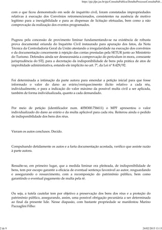com o que ficou demonstrado em sede de inquérito civil, foram constatadas impropriedades
relativas à execução dos Convênios retromencionados, consistentes na ausência de motivo
legítimo para a inexigibilidade e para as dispensas de licitação efetuadas, bem como a não
comprovação da realização dos eventos programados.
Pugnou pela concessão de provimento liminar fundamentando-se na existência de robusta
prova documental oriunda do Inquérito Civil instaurado para apuração dos fatos, da Nota
Técnica da Controladoria Geral da União atestando a irregularidade na execução dos convênios
e da documentação concernente à rejeição das contas prestadas pela SETUR junto ao Ministério
do Turismo. Defendeu ainda ser desnecessária a comprovação do periculum in mora, consoante
jurisprudência do STJ, para a decretação da indisponibilidade de bens pela prática de atos de
improbidade administrativa, estando ele implícito no art. 7º, da Lei nº 8.429/92.
Foi determinada a intimação da parte autora para emendar a petição inicial para que fosse
informado o valor do dano ao erário/enriquecimento ilícito relativo a cada réu,
individualmente, e para a indicação do valor máximo da possível multa civil a ser aplicada,
também de forma individualizada, quanto a cada demandado.
Por meio de petição (identificador num. 4058300.756611) o MPF apresentou o valor
individualizado do dano ao erário e da multa aplicável para cada réu. Reiterou ainda o pedido
de indisponibilidade dos bens dos réus.
Vieram os autos conclusos. Decido.
Compulsando detidamente os autos e a farta documentação acostada, verifico que assiste razão
à parte autora.
Ressalte-se, em primeiro lugar, que a medida liminar ora pleiteada, de indisponibilidade de
bens, tem por escopo garantir a eficácia de eventual sentença favorável ao autor, resguardando
e assegurando o ressarcimento, com a recomposição do patrimônio público, bem como
garantindo o eventual pagamento de multa pela ré.
Ou seja, a tutela cautelar tem por objetivo a preservação dos bens dos réus e a proteção do
patrimônio público, assegurando, assim, uma possível obrigação pecuniária a ser determinada
ao final da presente lide. Nesse diapasão, com bastante propriedade se manifestou Marino
Pazzaglini Filho:
https://pje.jfpe.jus.br/pje/ConsultaPublica/DetalheProcessoConsultaPub...
2 de 9 24/02/2015 13:13
 