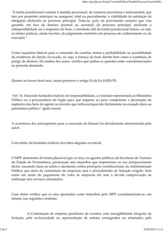 "A tutela jurisdicional cautelar é medida processual, de natureza provisória e instrumental, que
tem por propósito antecipar ou assegurar, total ou parcialmente, a viabilidade da satisfação da
obrigação deduzida no processo principal. Trata-se, pois, de provimento sumário que visa
garantir, em face da demora (normal ou anormal) do processo principal, mediante a
indisponibilidade ou o seqüestro de bens, o resultado útil da tutela jurisdicional futura, ou seja,
os efeitos práticos, ainda incertos, do julgamento meritório em processo de conhecimento ou de
execução."
Como requisitos básicos para a concessão da cautelar, temos a probabilidade ou possibilidade
da existência do direito invocado, ou seja, a fumaça do bom direito bem como a existência de
perigo de demora. Da análise dos autos, verifico que ambos os quesitos estão consubstanciados
na presente demanda.
Quanto ao fumus boni iuris, assim prescreve o artigo 16 da Lei 8.429/92:
"Art. 16. Havendo fundados indícios de responsabilidade, a comissão representará ao Ministério
Público ou à procuradoria do órgão para que requeira ao juízo competente a decretação do
seqüestro dos bens do agente ou terceiro que tenha enriquecido ilicitamente ou causado dano ao
patrimônio público". (grifo nosso)
A ocorrência dos pressupostos para a concessão da liminar foi devidamente demonstrada pelo
autor.
Com efeito, há fundados indícios dos fatos alegados na inicial.
O MPF demonstra de forma plausível que os réus, ex-agentes públicos da Secretaria de Turismo
do Estado de Pernambuco, praticaram atos ímprobos que importaram no seu enriquecimento
ilícito, causando dano ao erário e atentando contra princípios constitucionais da Administração
Pública, por meio da contratação de empresas sem o procedimento de licitação exigido, bem
como em razão do pagamento do valor às empresas rés sem a devida comprovação da
realização dos serviços contratados.
Com efeito verifico que os atos apontados como ímprobos pelo MPF consubstanciam-se, em
síntese, nas seguintes condutas:
1) Contratação de empresa produtora de eventos, com inexigibilidade irregular de
licitação, pela exclusividade na representação de artistas consagrados ou aclamados pelo
https://pje.jfpe.jus.br/pje/ConsultaPublica/DetalheProcessoConsultaPub...
3 de 9 24/02/2015 13:13
 