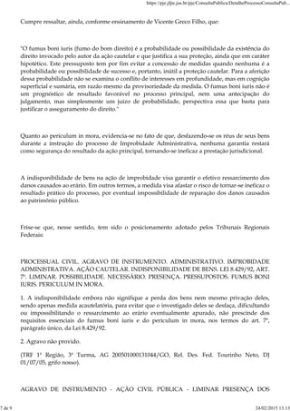 Cumpre ressaltar, ainda, conforme ensinamento de Vicente Greco Filho, que:
"O fumus boni iuris (fumo do bom direito) é a probabilidade ou possibilidade da existência do
direito invocado pelo autor da ação cautelar e que justifica a sua proteção, ainda que em caráter
hipotético. Este pressuposto tem por fim evitar a concessão de medidas quando nenhuma é a
probabilidade ou possibilidade de sucesso e, portanto, inútil a proteção cautelar. Para a aferição
dessa probabilidade não se examina o conflito de interesses em profundidade, mas em cognição
superficial e sumária, em razão mesmo da provisoriedade da medida. O fumus boni iuris não é
um prognóstico de resultado favorável no processo principal, nem uma antecipação do
julgamento, mas simplesmente um juízo de probabilidade, perspectiva essa que basta para
justificar o asseguramento do direito."
Quanto ao periculum in mora, evidencia-se no fato de que, desfazendo-se os réus de seus bens
durante a instrução do processo de Improbidade Administrativa, nenhuma garantia restará
como segurança do resultado da ação principal, tornando-se ineficaz a prestação jurisdicional.
A indisponibilidade de bens na ação de improbidade visa garantir o efetivo ressarcimento dos
danos causados ao erário. Em outros termos, a medida visa afastar o risco de tornar-se ineficaz o
resultado prático do processo, por eventual impossibilidade de reparação dos danos causados
ao patrimônio público.
Frise-se que, nesse sentido, tem sido o posicionamento adotado pelos Tribunais Regionais
Federais:
PROCESSUAL CIVIL. AGRAVO DE INSTRUMENTO. ADMINISTRATIVO. IMPROBIDADE
ADMINISTRATIVA. AÇÃO CAUTELAR. INDISPONIBILIDADE DE BENS. LEI 8.429/92, ART.
7º. LIMINAR. POSSIBILIDADE. NECESSÁRIO. PRESENÇA. PRESSUPOSTOS. FUMUS BONI
IURIS. PERICULUM IN MORA.
1. A indisponibilidade embora não signifique a perda dos bens nem mesmo privação deles,
sendo apenas medida acautelatória, para evitar que o investigado deles se desfaça, dificultando
ou impossibilitando o ressarcimento ao erário eventualmente apurado, não prescinde dos
requisitos essenciais do fumus boni iuris e do periculum in mora, nos termos do art. 7º,
parágrafo único, da Lei 8.429/92.
2. Agravo não provido.
(TRF 1ª Região, 3ª Turma, AG 200501000131044/GO, Rel. Des. Fed. Tourinho Neto, DJ
01/07/05, grifo nosso).
AGRAVO DE INSTRUMENTO - AÇÃO CIVIL PÚBLICA - LIMINAR PRESENÇA DOS
https://pje.jfpe.jus.br/pje/ConsultaPublica/DetalheProcessoConsultaPub...
7 de 9 24/02/2015 13:13
 