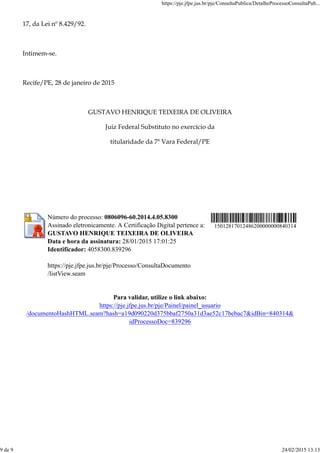 17, da Lei nº 8.429/92.
Intimem-se.
Recife/PE, 28 de janeiro de 2015
GUSTAVO HENRIQUE TEIXEIRA DE OLIVEIRA
Juiz Federal Substituto no exercício da
titularidade da 7ª Vara Federal/PE
Número do processo: 0806096-60.2014.4.05.8300
Assinado eletronicamente. A Certificação Digital pertence a:
GUSTAVO HENRIQUE TEIXEIRA DE OLIVEIRA
Data e hora da assinatura: 28/01/2015 17:01:25
Identificador: 4058300.839296
https://pje.jfpe.jus.br/pje/Processo/ConsultaDocumento
/listView.seam
15012817012486200000000840314
Para validar, utilize o link abaixo:
https://pje.jfpe.jus.br/pje/Painel/painel_usuario
/documentoHashHTML.seam?hash=a19d090220d375bbaf2750a31d3ae52c17bebac7&idBin=840314&
idProcessoDoc=839296
https://pje.jfpe.jus.br/pje/ConsultaPublica/DetalheProcessoConsultaPub...
9 de 9 24/02/2015 13:13
 