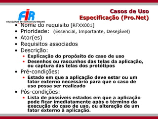 Casos de Uso  Especificação (Pro.Net)  Nome do requisito   [RFXX001]  Prioridade:  (Essencial, Importante, Desejável) Ator(es) Requisitos associados Descrição:  Explicação do propósito do caso de uso Desenhos ou rascunhos das telas da aplicação, ou captura das telas dos protótipos Pré-condições:  Estado em que a aplicação deve estar ou um fator externo necessário para que o caso de uso possa ser realizado Pós-condições:  Lista de possíveis estados em que a aplicação pode ficar imediatamente após o término da execução do caso de uso, ou alteração de um fator externo à aplicação. 