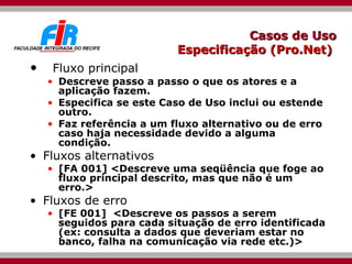 Casos de Uso Especificação (Pro.Net)  Fluxo principal Descreve passo a passo o que os atores e a aplicação fazem. Especifica se este Caso de Uso inclui ou estende outro. Faz referência a um fluxo alternativo ou de erro caso haja necessidade devido a alguma condição. Fluxos alternativos [FA 001] <Descreve uma seqüência que foge ao fluxo principal descrito, mas que não é um erro.> Fluxos de erro [FE 001]  <Descreve os passos a serem seguidos para cada situação de erro identificada (ex: consulta a dados que deveriam estar no banco, falha na comunicação via rede etc.)> 