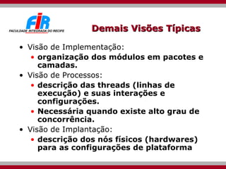 Demais Visões Típicas  Visão de Implementação:  organização dos módulos em pacotes e camadas. Visão de Processos:  descrição das threads (linhas de execução) e suas interações e configurações.  Necessária quando existe alto grau de concorrência. Visão de Implantação:  descrição dos nós físicos (hardwares) para as configurações de plataforma  