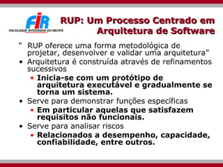 RUP: Um Processo Centrado em Arquitetura de Software “  RUP oferece uma forma metodológica de projetar, desenvolver e validar uma arquitetura” Arquitetura é construída através de refinamentos sucessivos Inicia-se com um protótipo de arquitetura executável e gradualmente se torna um sistema. Serve para demonstrar funções específicas  Em particular aquelas que satisfazem requisitos não funcionais. Serve para analisar riscos  Relacionados a desempenho, capacidade, confiabilidade, entre outros. 