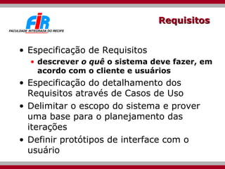 Requisitos Especificação de Requisitos descrever  o quê  o sistema deve fazer, em acordo com o cliente e usuários Especificação do detalhamento dos Requisitos através de Casos de Uso Delimitar o escopo do sistema e prover uma base para o planejamento das iterações Definir protótipos de interface com o usuário  