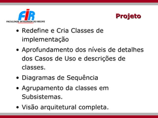 Projeto Redefine e Cria Classes de implementação Aprofundamento dos níveis de detalhes dos Casos de Uso e descrições de classes. Diagramas de Sequência Agrupamento da classes em Subsistemas. Visão arquitetural completa. 