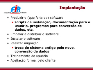 Implantação Produzir o (que falta do) software scripts de instalação, documentação para o usuário, programas para conversão de dados, etc. Embalar e distribuir o software Instalar o software Realizar migração troca de sistema antigo pelo novo, conversão de dados Treinamento do usuário Aceitação formal pelo cliente 