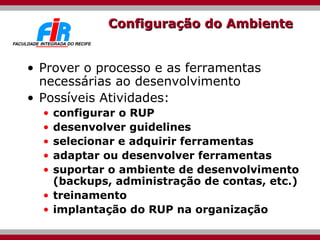 Configuração do Ambiente Prover o processo e as ferramentas necessárias ao desenvolvimento Possíveis Atividades: configurar o RUP desenvolver guidelines selecionar e adquirir ferramentas adaptar ou desenvolver ferramentas  suportar o ambiente de desenvolvimento (backups, administração de contas, etc.) treinamento implantação do RUP na organização 