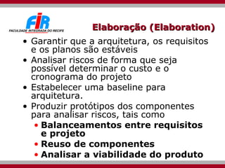 Elaboração (Elaboration) Garantir que a arquitetura, os requisitos e os planos são estáveis  Analisar riscos de forma que seja possível determinar o custo e o cronograma do projeto Estabelecer uma baseline para arquitetura.  Produzir protótipos dos componentes para analisar riscos, tais como Balanceamentos entre requisitos e projeto Reuso de componentes Analisar a viabilidade do produto 