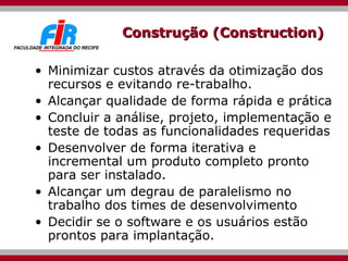 Construção (Construction) Minimizar custos através da otimização dos recursos e evitando re-trabalho. Alcançar qualidade de forma rápida e prática Concluir a análise, projeto, implementação e teste de todas as funcionalidades requeridas Desenvolver de forma iterativa e incremental um produto completo pronto para ser instalado. Alcançar um degrau de paralelismo no trabalho dos times de desenvolvimento Decidir se o software e os usuários estão prontos para implantação. 
