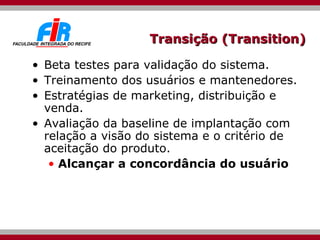 Transição (Transition) Beta testes para validação do sistema.  Treinamento dos usuários e mantenedores.  Estratégias de marketing, distribuição e venda. Avaliação da baseline de implantação com relação a visão do sistema e o critério de aceitação do produto. Alcançar a concordância do usuário 