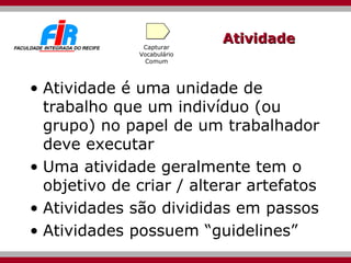 Atividade Atividade é uma unidade de trabalho que um indivíduo (ou grupo) no papel de um trabalhador deve executar Uma atividade geralmente tem o objetivo de criar / alterar artefatos Atividades são divididas em passos Atividades possuem “guidelines” Capturar Vocabulário Comum 
