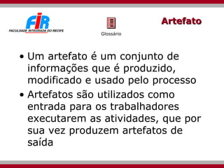 Artefato Um artefato é um conjunto de informações que é produzido, modificado e usado pelo processo Artefatos são utilizados como entrada para os trabalhadores executarem as atividades, que por sua vez produzem artefatos de saída Glossário 