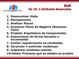 RUP Os 10´s Atributos Essenciais Desenvolver Visão Planejamento  Analisar Riscos  Examinar Plano de Negócio (Business Case) Projetar Arquitetura de Componentes Desenvolver de forma iterativa e incremental Avaliar regularmente os resultados Gerenciar e controlar mudanças Implantar produtos usáveis  Adotar Processo que se adapte ao projeto  