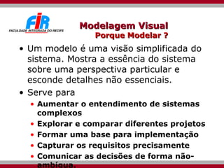 Modelagem Visual Porque Modelar ? Um modelo é uma visão simplificada do sistema. Mostra a essência do sistema sobre uma perspectiva particular e esconde detalhes não essenciais. Serve para Aumentar o entendimento de sistemas complexos Explorar e comparar diferentes projetos  Formar uma base para implementação Capturar os requisitos precisamente Comunicar as decisões de forma não-ambígua. 