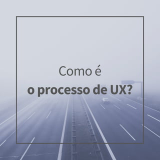 Como é
o processo de UX?
 