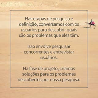 Nas etapas de pesquisa e
definição, conversamos com os
usuários para descobrir quais
são os problemas que eles têm.
Isso envolve pesquisar
concorrentes e entrevistar
usuários.
Na fase de projeto, criamos
soluções para os problemas
descobertos por nossa pesquisa.
 