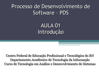 Processo de Desenvolvimento de Software – PDS AULA 01 Introdução Centro Federal de Educação Profissional e Tecnológica do RN Departamento Acadêmico de Tecnologia da Informação Curso de Tecnologia em Análise e Desenvolvimento de Sistemas 
