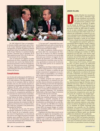 5ec9d6b2feca2945c0f5a56d37298847238595cf65d644dc6d9fbdab07e4046e39aeb2




                                  Germán Canseco




                                                                                                                                                    JENARO VILLAMIL




                                                                                                                                                    D
                                                                                                                                                                 urante décadas los concesiona-
                                                                                                                                                                 rios de radio y televisión nega-
                                                                                                                                                                 ron que vendieran sus entrevis-
                                                                                                                                                                 tas o las coberturas informativas
                                                                                                                                                                 de gobernantes, políticos o fun-
                                                                                                                                                                 cionarios en general. El gobier-
                                                                                                                                                    no del Estado de México y Televisa una y
                                                                                                                                                    otra vez rechazaron lo publicado por Proce-
                                                                                                                                                    so desde octubre de 2005 sobre la existen-
                                                                                                                                                    cia de un plan mediático para impulsar la
                                                                                                                                                    carrera de Enrique Peña Nieto hacia la Pre-
                                                                                                                                                    sidencia de la República a través de un con-
                                                                                                                                                    venio subrepticio para desplegar publicidad
                                                                                                                                                    presentándola como si fuera información o
                                                                                                                                                    cobertura favorable a través de sus brokers
                                                                                                                  Slim y Calderón. Años dorados     TV Promo y Radar Servicios Especializados.
                                                                                                                                                         “Son papelitos sin sustento”, gritó el co-
                                                       En 1997 falleció El Tigre y el presiden-          “¿Y yo por qué?”, respondió Fox cuan-      mentarista Héctor Aguilar Camín, colabora-
                                                   te Ernesto Zedillo operó para que al fren-       do le preguntaron por qué no intervino su       dor de Televisa, cuando descalificó en MVS
                                                   te de Grupo Televisa quedara Emilio Az-          gobierno en el aparatoso operativo de la        Radio lo publicado por Proceso. “Mentiro-
                                                   cárraga Jean, El Tigrillo. El gobierno federal   gente de Ricardo Salinas Pliego.                sos”, descalificó la empresa de Emilio Azcá-
                                                   apoyó para evitar la insolvencia financie-            En 2004, el gobierno foxista prorro-       rraga Jean a este reportero y a la periodis-
                                                   ra de Grupo Televisa, le condonó deudas          gó hasta 2021 las concesiones de Tele-          ta Carmen Aristegui por ventilar en 2009 la
                                                   fiscales y permitió que el heredero de El        visa y de TV Azteca. En 2005 le entregó         existencia de este plan, cuyo monto origi-
                                                   Tigre pasara de tener 10% a 50.1% del con-       130 permisos al consorcio de Azcárraga          nal fue de 742 millones de pesos tan sólo en
                                                   trol accionario de la compañía.                  Jean para que entrara al negocio de los         el primer año de Peña Nieto en el gobierno
                                                       Con la intención de regular el poder         centros de apuestas, y en 2006 avaló la         mexiquense. De ese monto, 691 millones se
                                                   dominante de Slim, el gobierno de Zedi-          contrarreforma conocida como Ley Tele-          destinaron a esa “publicidad integrada”.
                                                   llo decretó una nueva Ley Federal de Te-         visa, aprobada en menos de 15 minutos                Hace menos de 10 meses, el 16 de julio
                                                   lecomunicaciones y creó la Comisión Fe-          y sin discusión previa en la Cámara de          de 2012, en pleno proceso de calificación
                                                   deral de Telecomunicaciones (Cofetel),           Diputados.                                      de la elección presidencial, Televisa inter-
                                                   el órgano regulador que nació débil y sin             El gobierno de Felipe Calderón decidió     puso ante el Tribunal Electoral del Poder
                                                   capacidad para frenar los millonarios in-        beneficiar abiertamente a Grupo Televisa        Judicial de la Federación (TEPJF) un recur-
                                                   tereses del sector.                              y a su socio TV Azteca, a cambio de que         so para negar la existencia de ese presunto
                                                                                                    ambos consorcios lo apoyaran en su cru-         plan de “adquisición encubierta de tiempo
                                                   Complicidades                                    zada contra el narcotráfico y no revivie-       en radio y televisión, así como revistas pa-
                                                                                                    ran la crisis de legitimidad con la que lle-    ra la promoción personal del C. Enrique Pe-
                                                   Los 12 años de la alternancia del PAN en la      gó al poder en 2006.                            ña Nieto”, planteado por el PRD en su queja
                                                   Presidencia de la República no afectaron              A cambio, propició una ruptura en-         presentada el 9 de junio anterior.
                                                   en lo más mínimo a los dos grandes con-          tre las televisoras y el consorcio de Car-           Juan Alejandro Daniel Araujo Delga-
                                                   sorcios. Por el contrario, Slim se volvió el     los Slim. Detuvo durante un sexenio el in-      do, representante legal de Televisa ante el
                                                   hombre más rico del mundo durante es-            greso de Telmex al mercado del triple play,     tribunal electoral, calificó lo publicado en
                                                   te periodo, y Azcárraga Jean dejó de ser un      mientras que Televisa se convirtió en es-       Proceso y en el libro de este reportero Si yo
                                                   “soldado del PRI” para proclamar desde           te periodo en el agente dominante tam-          fuera presidente, el reality show de Peña Nieto
                                                   2004 que “la democracia es un buen nego-         bién en el mercado de televisión restrin-       como “un ejemplo de ejercicio especulati-
                                                   cio” y Televisa se benefició ampliamente         gida: adquirió Cablemás, TVI, fortaleció        vo que en su momento será dirimido por
                                                   al convertir la competencia partidista en        Cablevisión y Sky hasta llegar el dominio       las instancias competentes, pero que dis-
                                                   un mercado de control de los contenidos.         de más de 50% de este mercado.                  ta mucho de constituir una verdad legal”.
                                                       La promesa de una reforma integral a              Al término de su sexenio, Calderón              No sólo eso. Televisa descalificó los re-
                                                   la Ley Federal de Radio y Televisión, dis-       aprobó dos medidas polémicas: la fusión         portajes publicados por el periódico británi-
                                                   cutida en el seno de la Secretaría de Go-        de Televisa y Iusacell, compañía de Ri-         co The Guardian, cuya corresponsal Jo Tuck-
                                                   bernación entre 2001 y 2002, abortó con          cardo Salinas Pliego, con lo que el duopo-      man aportó nuevos datos e información
                                                   el famoso decretazo de octubre de 2002. El       lio televisivo se convertiría en un solo blo-   sobre más contratos relativos a esta adqui-
                                                   gobierno de Vicente Fox y de Marta Saha-         que, y “rescató” los 190 MHz de la banda        sición encubierta del gobierno de Peña Nie-
                                                   gún cedió por completo a las presiones y         2.5 GHz. que controlaba en su mayoría el        to. La empresa de Emilio Azcárraga Jean
                                                   demandas de Televisa.                            Grupo MVS, de Joaquín Vargas, en medio          interpuso una querella con The Guardian,
                                                       En diciembre de ese año, TV Azteca           de un escándalo público sobre presiones         amenazó con llevar su inconformidad ante
                                                   se apropió mediante la fuerza de la se-          gubernamentales.                                los tribunales ingleses y el rotativo decidió,
                                                   ñal de Canal 40, en el episodio conoci-               El gobierno de Peña Nieto inició con la    a principios de febrero, pedir una disculpa
                                                   do como El Chiquihuitazo. La reacción de         promesa de regular los monopolios, aca-         pública sin desdecirse de lo publicado.
                                                   Fox ante el uso ilegal de grupos armados         bar con los “poderes fácticos” y alentar la          En el colmo de la negación, Televisa pre-
                                                   propios para quedarse con esta conce-            competencia. La sombra de un presiden-          sentó ante el TEPJF sus propios desmenti-
                                                   sión de televisión metropolitana no pu-          cialismo que acabó por beneficiarlos, en        dos y desplegados en prensa, incluyendo la
                                                   do ser más reveladora de la debilidad o la       lugar de reglamentarlos, está presente de       carta que el conductor Carlos Loret de Mo-
                                                   complicidad presidencial.                        nuevo.                                          la le envió a la periodista Carmen Aristegui


                                                   14     1898 / 17 DE MARZO DE 2013
 