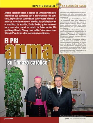 5ec9d6b2feca2945c0f5a56d37298847238595cf65d644dc6d9fbdab07e4046e39aeb2




                                                                         REPO RTE ES P EC I AL       LA S U C ES I ÓN PA PA L

                          Ante la sucesión papal, el equipo de Enrique Peña Nieto                que habló con el encargado de la política
                                                                                                 interna del país sobre “esos asuntos que
                          intensificó sus contactos con el ala “mafiosa” del Vati-               son estrictamente internos y de carácter
                                                                                                 confidencial”.
                          cano. Especialistas consultados por Proceso afirman lo                      Y recalcó que Osorio Chong lo llamó
                                                                                                 “de emergencia” a esa junta, pues quería
                          anterior y sostienen que el interlocutor privilegiado es               mantenerse al tanto de lo que ocurría en
                                                                                                 Roma. Adelantó que otros obispos y arzo-
                          el arzobispo de Yucatán, Emilio Berlié, quien se reunió                bispos mexicanos también serán citados
                                                                                                 en Gobernación para que le informen so-
                          hace unos días con el secretario de Gobernación, Mi-                   bre el asunto.
                                                                                                      Aparte de él y Osorio Chong, dijo Ber-
                          guel Ángel Osorio Chong, para hablar “de manera con-                   lié, a la reunión asistió la subsecretaria de
                          fidencial” en torno a los movimientos vaticanos.                       Asuntos Religiosos y de Población de esa
                                                                                                 dependencia, Mercedes del Carmen Gui-
                                                                                                 llén Vicente, supuesta hermana del sub-
                                                                                                 comandante Marcos.



                          El PRI                                                                      Para justificar el interés del gobierno




                          arma
                                                                                                 en el cónclave, Berlié resaltó la educación
                                                                                                 católica que Peña Nieto recibió en institu-
                                                                                                 ciones de Iglesia: desde el Colegio Plan-
                                                                                                 carte de Atlacomulco, atendido por las
                                                                                                 monjas de la congregación Hijas de María
                                                                                                 Inmaculada de Guadalupe, hasta la Uni-
                                                                                                 versidad Panamericana manejada por el
                                                                                                 Opus Dei y donde estudió derecho.




                                           su “brazo católico”




                                                                                                 Peña Nieto, diciembre de 2009. Visita al Vaticano

                                                                                                                   1898 / 17 DE MARZO DE 2013   53
 
