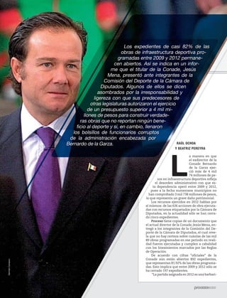 5ec9d6b2feca2945c0f5a56d37298847238595cf65d644dc6d9fbdab07e4046e39aeb2




                                                                                                                     Los expedientes de casi 82% de las
                                                                                                                    obras de infraestructura deportiva pro-
                                                                                                                  gramadas entre 2009 y 2012 permane-
                                                                                                                cen abiertos. Así se indica en un infor-
                                                                                                              me que el titular de la Conade, Jesús
                                                                                                             Mena, presentó ante integrantes de la
                                                                                                           Comisión del Deporte de la Cámara de
                                                                                                          Diputados. Algunos de ellos se dicen
                                                                                                        asombrados por la irresponsabilidad y
                                                                                                      ligereza con que sus predecesores de
                                                                                                    otras legislaturas autorizaron el ejercicio
                                                                                                  de un presupuesto superior a 4 mil mi-
                                                                                                llones de pesos para construir verdade-
                                                                                              ras obras que no reportan ningún bene-
                                                                                            ficio al deporte y sí, en cambio, llenaron
                                                                                          los bolsillos de funcionarios corruptos
                                                                                        de la administración encabezada por
                                                                                       Bernardo de la Garza.                                    RAÚL OCHOA
                                                                                                                                                Y BEATRIZ PEREYRA




                                                                                                                                             L
                                                                                                                                                           a manera en que
                                                                                                                                                           el exdirector de la
                                                                                                                                                           Conade Bernardo
                                                                                                                                                           de la Garza ejer-
                                                                                                                                                           ció más de 4 mil
                                                                                                                                                           74 millones de pe-
                                                                                                                                      sos en infraestructura deportiva refleja
                                                                                                                                    el desorden administrativo con que es-
                                                                                                                                  ta dependencia operó entre 2009 y 2012,
                                                                                                                                pues a la fecha numerosos municipios no
                                                                                                                              han comprobado 3 mil 738 millones de pesos,
                                                                                                                            lo que representa un grave daño patrimonial.
                                                                                                                                Los recursos ejercidos en 2012 hablan por
                                                                                                                            sí mismos: de las 626 acciones de obra ejecuta-
                                                                                                                            das con recursos etiquetados por la Cámara de
                                                                                                                            Diputados, en la actualidad sólo se han cerra-
                                                                                                                            do cinco expedientes.
                                                                                                                                Proceso tiene copias de un documento que
                                                                                                                            el actual director de la Conade, Jesús Mena, en-
                                                                                                                            tregó a los integrantes de la Comisión del De-
                                                                                                                            porte de la Cámara de Diputados, el cual reve-
                                                                                                                            la que no hay certeza sobre cuántas de las mil
                                                                                                                            89 obras programadas en ese periodo en reali-
                                                                                                                            dad fueron ejecutadas y cumplen a cabalidad
                                                                                                                            con los lineamientos marcados por las Reglas
                                                                                                                            de Operación.
                                                                                                                                De acuerdo con cifras “oficiales” de la
                                                                                                                            Conade aún están abiertos 892 expedientes,
                    Germán Canseco




                                                                                                                            que representan 81.92% de las obras programa-
                                                                                                                            das. Esto implica que entre 2009 y 2012 sólo se
                                                                                                                            ha cerrado 197 expedientes.
                                                                                                                                 “La partida asignada en 2012 es una barbari-



                                        74                1898 / 17 DE MARZO DE 2013
 